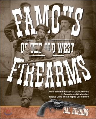 Famous Firearms of the Old West: From Wild Bill Hickok's Colt Revolvers To Geronimo's Winchester, Twelve Guns That Shaped Our History