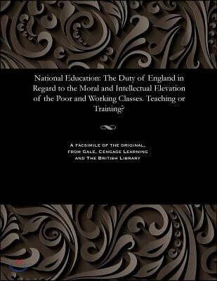 National Education: The Duty of England in Regard to the Moral and Intellectual Elevation of the Poor and Working Classes. Teaching or Training?