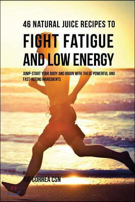 46 Natural Juice Recipes to Fight Fatigue and Low Energy: Jump-Start Your Body and Brain with These Powerful and Fast-Acting Ingredients