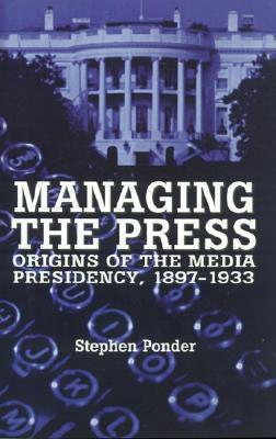 Managing the Press: Origins of the Media Presidency, 1897-1933