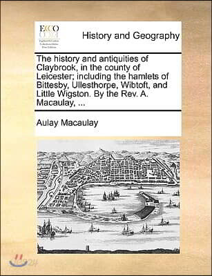 The History and Antiquities of Claybrook, in the County of Leicester; Including the Hamlets of Bittesby, Ullesthorpe, Wibtoft, and Little Wigston. by