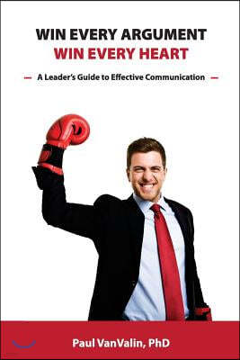 Win Every Argument, Win Every Heart: A Leader's Guide to Effective Communication