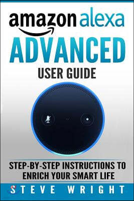 Amazon Alexa: Amazon Alexa: Advanced User Guide: Step By Step to Enrich Your Smart Life (alexa, alexa echo, alexa instructions, amaz