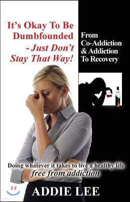 It's Okay to Be Dumbfounded, Just Don't Stay That Way!: From Co-Addiction & Addiction to Recovery - Doing Whatever It Takes to Live a Healthy Life Fre