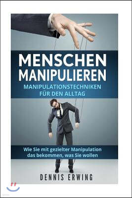 Menschen Manipulieren: Manipulationstechniken F?r Den Alltag. Wie Sie Mit Gezielter Manipulation Das Bekommen, Was Sie Wollen.