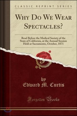 Why Do We Wear Spectacles?: Read Before the Medical Society of the State of California, at the Annual Session Held at Sacramento, October, 1871 (C