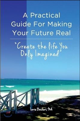 A Practical Guide For Making Your Future Real: Create The Life You Only Imagined