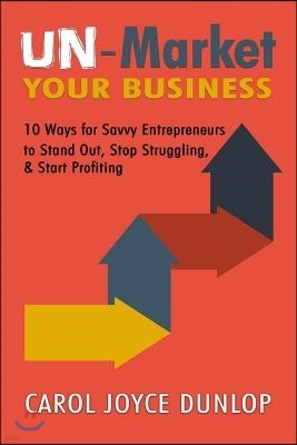 UN-Market Your Business: 10 Ways for Savvy Entrepreneurs to Stand Out, Stop Struggling, & Start Profiting