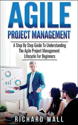 Agile Project Management: A Step by Step Guide to Understanding the Agile Project Management Lifecycle for Beginners