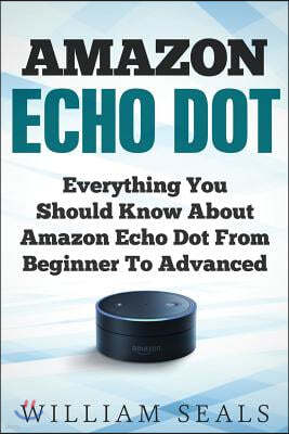 Amazon Echo Dot: Everything You Should Know about Amazon Echo Dot from Beginner to Advanced