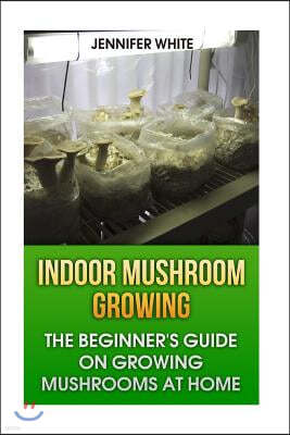 Indoor Mushroom Growing: The Beginner's Guide on Growing Mushrooms at Home: (Growing Mushrooms, Mushroom Gardening)
