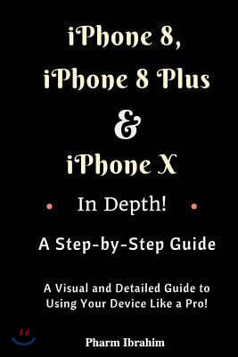 iPhone 8, iPhone 8 Plus and iPhone X in Depth! a Step-By-Step Manual: (A Visual and Detailed Guide to Using Your Device Like a Pro!)