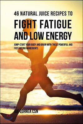 46 Natural Juice Recipes to Fight Fatigue and Low Energy: Jump-start Your Body and Brain with These Powerful and Fast-acting Ingredients