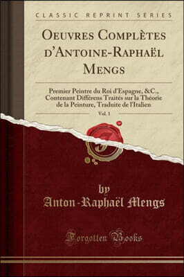 Forgotten Books Oeuvres Compl?tes d'Antoine-Rapha?l Mengs, Vol. 1: Premier Peintre Du Roi d'Espagne, &c., Contenant Diff?rens Trait?s Sur La Th?orie de la Peinture, T