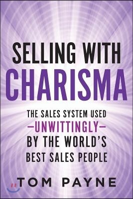 Selling With Charisma: The Sales System Used--Unwittingly--By the World's Best Salespeople