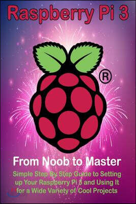 Raspberry Pi 3: From Noob to Master; Simple Step by Step Guide to Setting Up Your Raspberry Pi 3 and Using It for a Wide Variety of Co