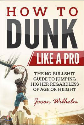 How to Dunk Like a Pro: The No-Bullshit Guide to Jumping Higher Regardless of Age or Height