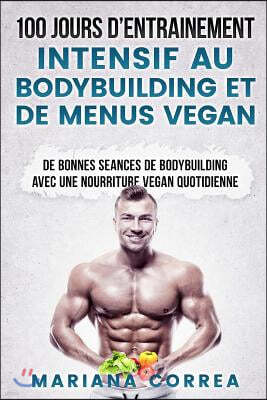 100 Jours de Entrainement Intensif Au Bodybuilding Et de Menus Vegan: de Bonnes Seances de Bodybuilding Avec Une Nourriture Vegan Quotidienne