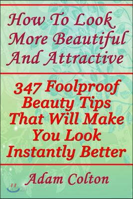 How to Look More Beautiful and Attractive: 347 Foolproof Beauty Tips That Will Make You Look Instantly Better