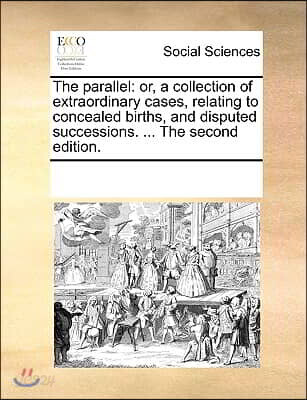 The Parallel: Or, a Collection of Extraordinary Cases, Relating to Concealed Births, and Disputed Successions. ... the Second Editio