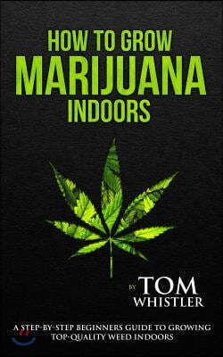 How to Grow Marijuana: Indoors - A Step-by-Step Beginner's Guide to Growing Top-Quality Weed Indoors