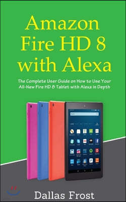 Amazon Fire HD 8 with Alexa: The Complete User Guide on How to Use Your All-New Fire HD 8 Tablet with Alexa in Depth