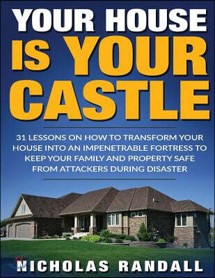Your House Is Your Castle: 31 Lessons on How to Transform Your House Into an Impenetrable Fortress to Keep Your Family and Property Safe from Att