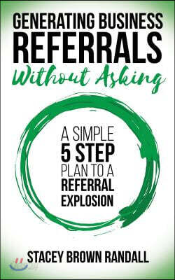Generating Business Referrals Without Asking: A Simple Five Step Plan to a Referral Explosion