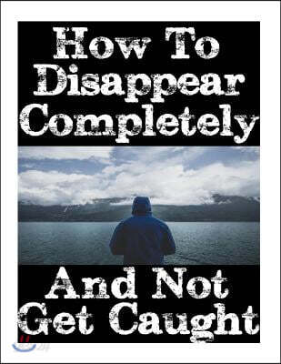 How to Disappear Completely and Not Get Caught: 26 Lessons on How to Evade the Authorities, Establish a New Identity, and Start a New Life Without Lea