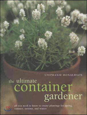 Ultimate Container Gardener: All You Need to Know to Create Plantings for Spring, Summer, Autumn and Winter