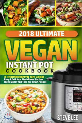 2018 Ultimate Vegan Instant Pot Cookbook: 5 Ingredients or Less- Easy & Delicious Plant-Based Recipes (Save Money and Time for Smart People)