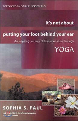 It's Not about Putting Your Foot Behind Your Ear: An Inspiring Journey of Transformation Through Yoga