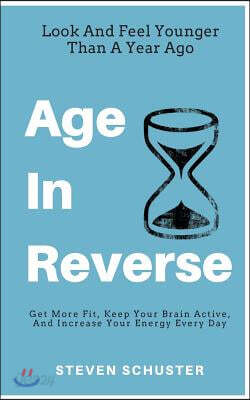 Age in Reverse: Get More Fit, Keep Your Brain Active, and Increase Your Energy Every Day - Look and Feel Younger Than a Year Ago