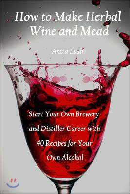 How to Make Herbal Wine and Mead: Start Your Own Brewery and Distiller Career with 40 Recipes for Your Own Alcohol: (Herbal Fermentation, Home Distill