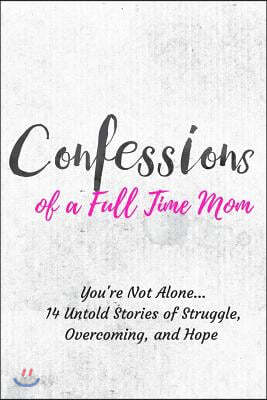 Confessions of a Full Time Mom: You're Not Alone... 14 Untold Stories of Struggle, Overcoming, and Hope