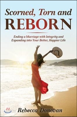 Scorned, Torn & Reborn: Ending a Marriage with Integrity and Expanding Into Your Better, Happier Life