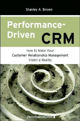 Performance Driven CRM: How to Make Your Customer Relationship Management Vision a Reality