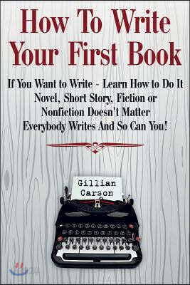 How to Write Your First Book: "if You Want to Write - Learn How to Do It. Novel, Short Story, Fiction or Nonfiction Doesn't Matter. Everybody Writes