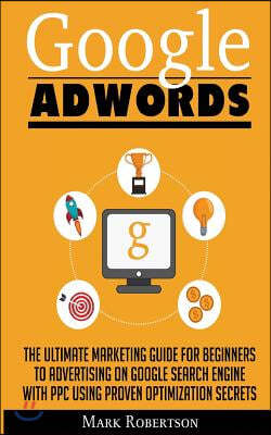 Google Adwords: The Ultimate Marketing Guide for Beginners to Advertising on Google Search Engine with Ppc Using Proven Optimization S