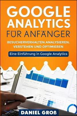Google Analytics f?r Anf?nger: Besucherverhalten analysieren, verstehen und optimieren. Eine Einf?hrung in Google Analytics.