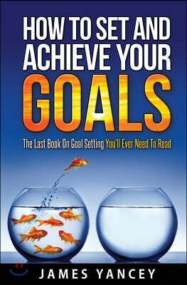 How To Set And Achieve Your Goals: The Last Book On Goal Setting You'll Ever Need To Read