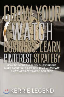 Grow Your Watch Business: Learn Pinterest Strategy: How to Increase Blog Subscribers, Make More Sales, Design Pins, Automate & Get Website Traff