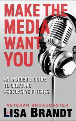 Make the Media Want You: An Insider's Guide to Creating Persuasive Pitches