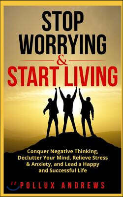 Stop Worrying & Start Living: Conquer Negative Thinking, Declutter Your Mind, Relieve Stress & Anxiety, and Lead a Happy and Successful Life