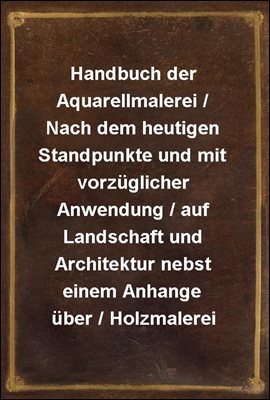 Handbuch der Aquarellmalerei / Nach dem heutigen Standpunkte und mit vorzuglicher Anwendung / auf Landschaft und Architektur nebst einem Anhange uber / Holzmalerei
