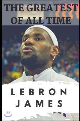 The Greatest of All Time: LeBron James: The Story of How LeBron James Became the Most Dominant Player in the NBA