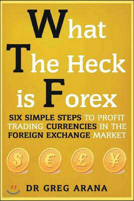 What The Heck Is Forex: Six Simple Steps To Profit Trading Currencies in The Foreign Exchange Market