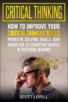 Critical Thinking: How to Improve Your Critical Thinking Skills, Problem Solving Skills, and Avoid the 25 Cognitive Biases in Decision-Ma