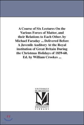 University of Michigan Library A Course of Six Lectures On the Various Forces of Matter, and their Relations to Each Other. by Michael Faraday ... Delivered Before A Juvenile Audito