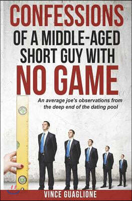 Confessions of a Middle-Aged Short Guy with No Game: An Average Joe's Observations from the Deep End of the Dating Pool